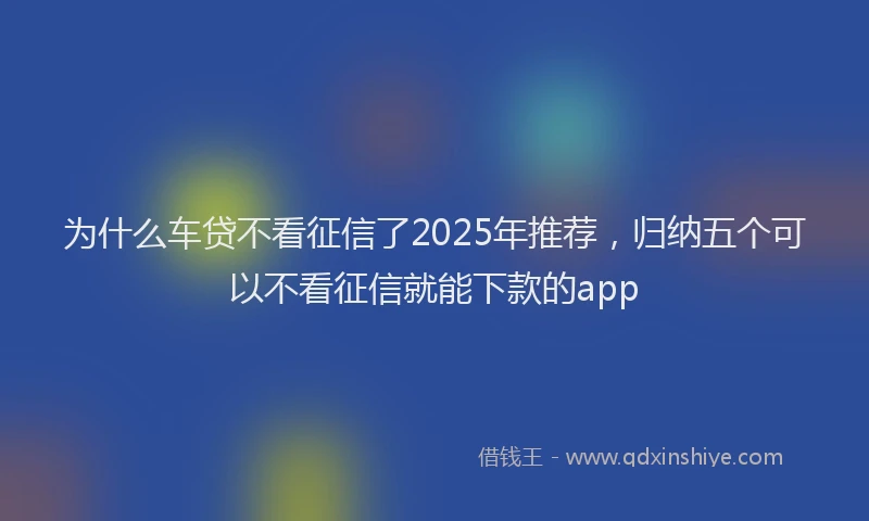 为什么车贷不看征信了2025年推荐，归纳五个可以不看征信就能下款的app