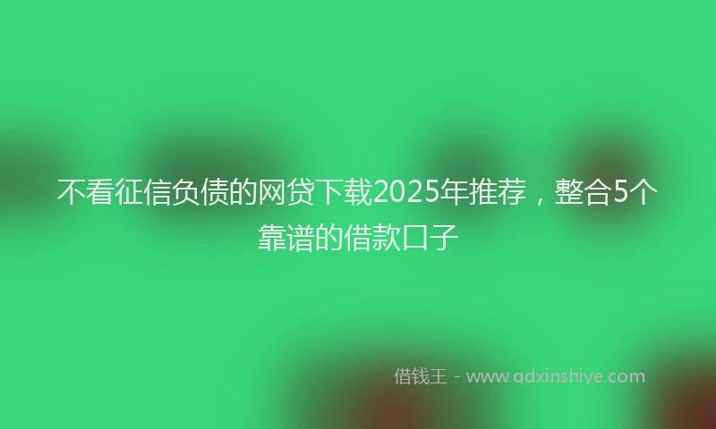 不看征信负债的网贷下载2025年推荐，整合5个靠谱的借款口子