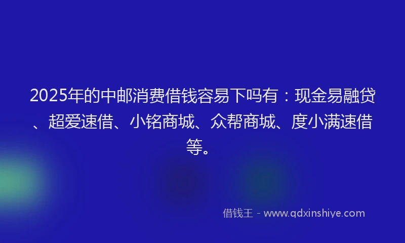 2025年的中邮消费借钱容易下吗有：现金易融贷、超爱速借、小铭商城、众帮商城、度小满速借等。