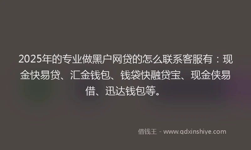 2025年的专业做黑户网贷的怎么联系客服有：现金快易贷、汇金钱包、钱袋快融贷宝、现金侠易借、迅达钱包等。