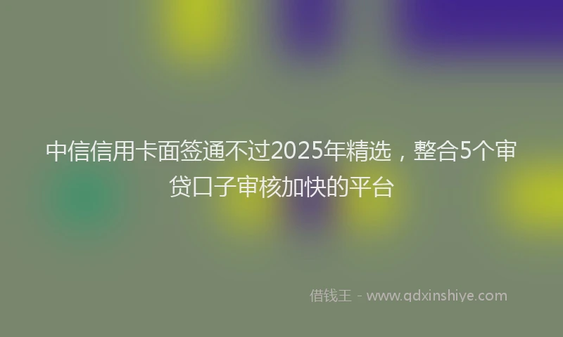 中信信用卡面签通不过2025年精选，整合5个审贷口子审核加快的平台