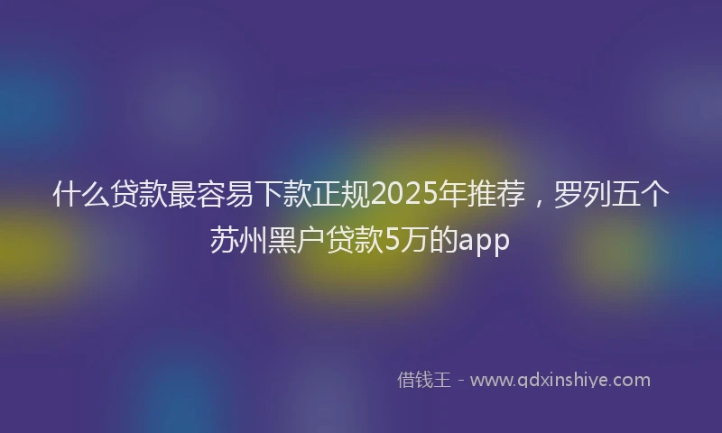 什么贷款最容易下款正规2025年推荐，罗列五个苏州黑户贷款5万的app