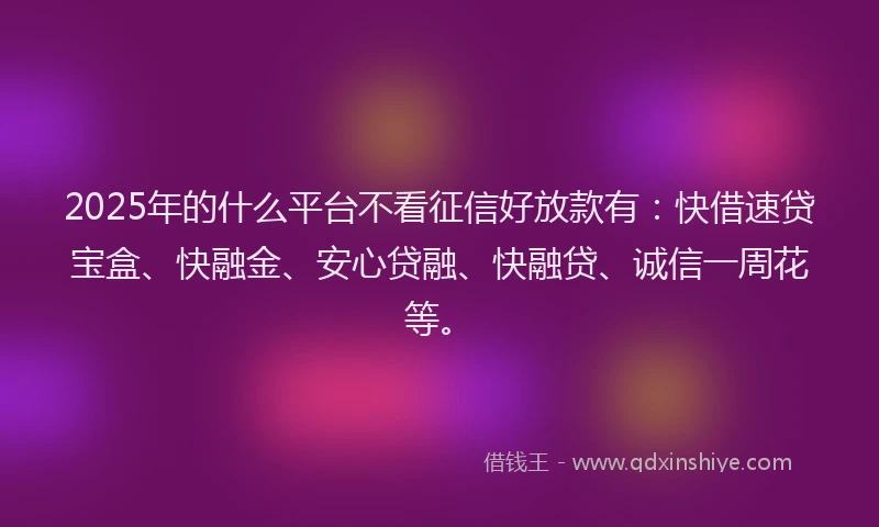 2025年的什么平台不看征信好放款有：快借速贷宝盒、快融金、安心贷融、快融贷、诚信一周花等。