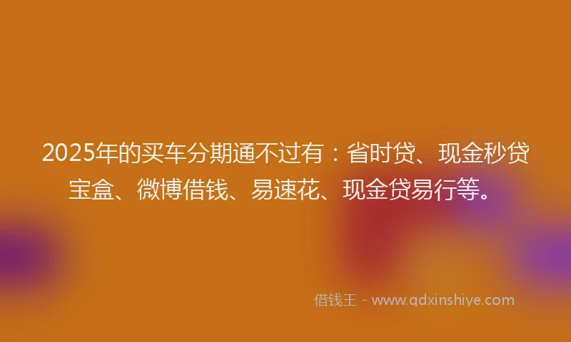 2025年的买车分期通不过有：省时贷、现金秒贷宝盒、微博借钱、易速花、现金贷易行等。