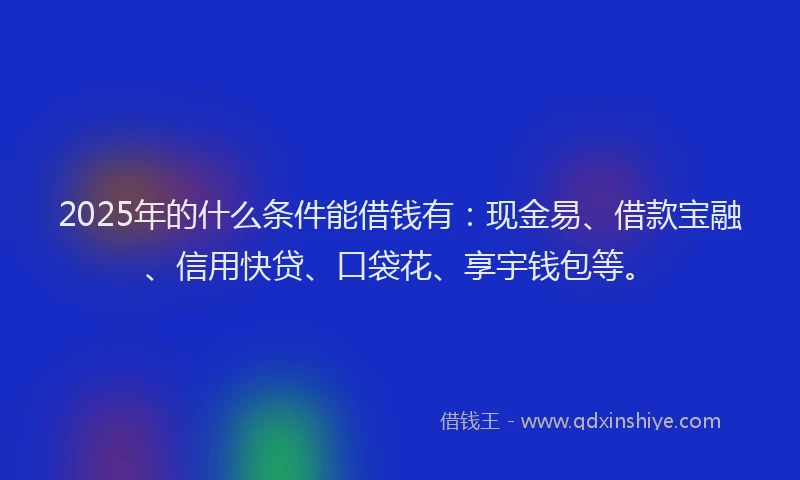 2025年的什么条件能借钱有：现金易、借款宝融、信用快贷、口袋花、享宇钱包等。