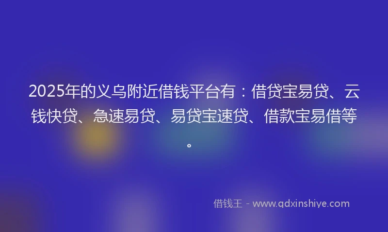 2025年的义乌附近借钱平台有：借贷宝易贷、云钱快贷、急速易贷、易贷宝速贷、借款宝易借等。