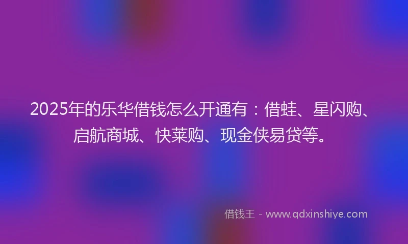 2025年的乐华借钱怎么开通有：借蛙、星闪购、启航商城、快莱购、现金侠易贷等。