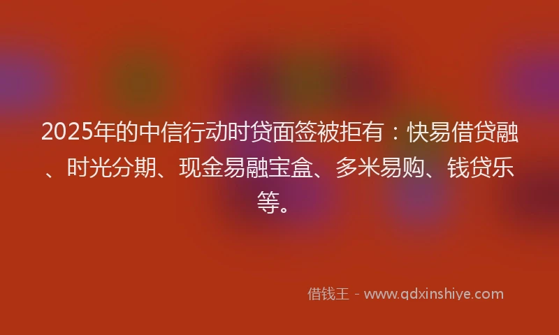 2025年的中信行动时贷面签被拒有：快易借贷融、时光分期、现金易融宝盒、多米易购、钱贷乐等。