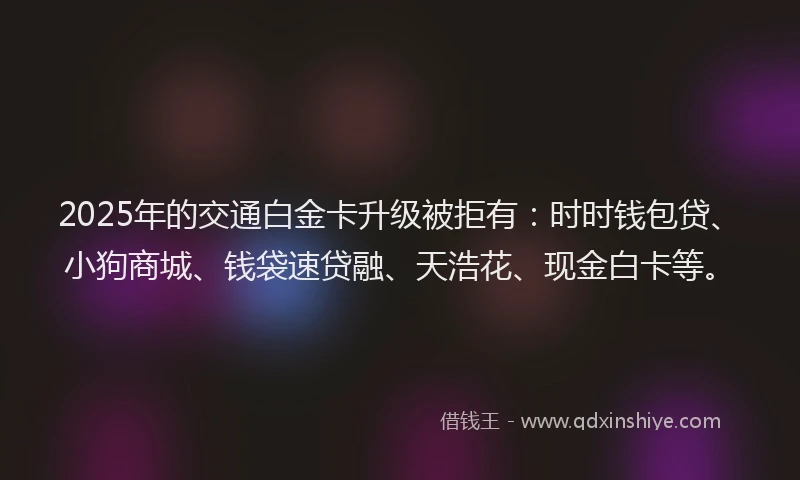 2025年的交通白金卡升级被拒有：时时钱包贷、小狗商城、钱袋速贷融、天浩花、现金白卡等。