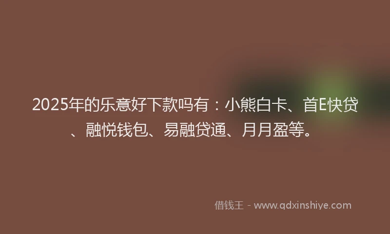 2025年的乐意好下款吗有：小熊白卡、首E快贷、融悦钱包、易融贷通、月月盈等。