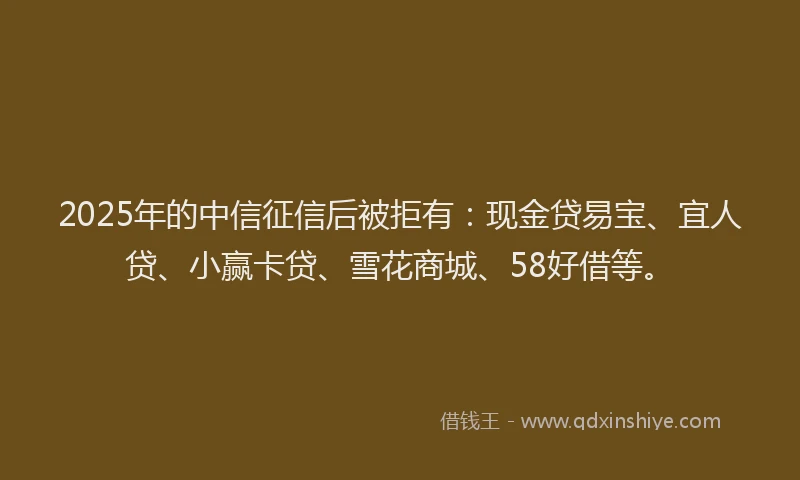 2025年的中信征信后被拒有：现金贷易宝、宜人贷、小赢卡贷、雪花商城、58好借等。