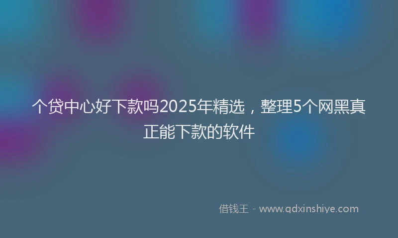 个贷中心好下款吗2025年精选，整理5个网黑真正能下款的软件