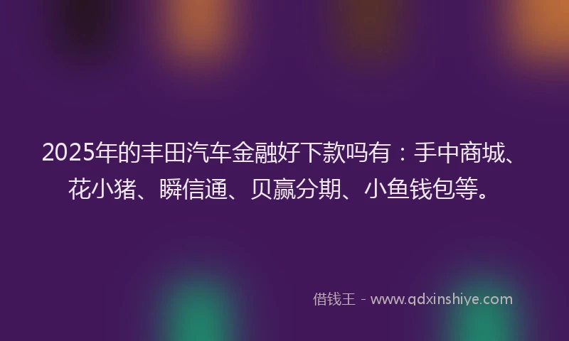 2025年的丰田汽车金融好下款吗有：手中商城、花小猪、瞬信通、贝赢分期、小鱼钱包等。
