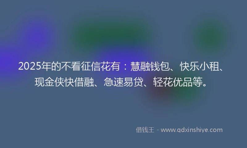 2025年的不看征信花有：慧融钱包、快乐小租、现金侠快借融、急速易贷、轻花优品等。