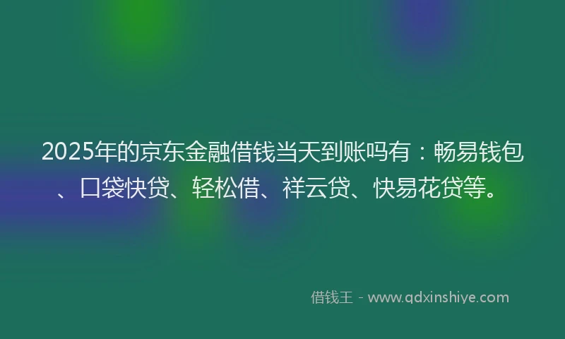 2025年的京东金融借钱当天到账吗有：畅易钱包、口袋快贷、轻松借、祥云贷、快易花贷等。