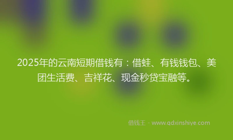 2025年的云南短期借钱有：借蛙、有钱钱包、美团生活费、吉祥花、现金秒贷宝融等。