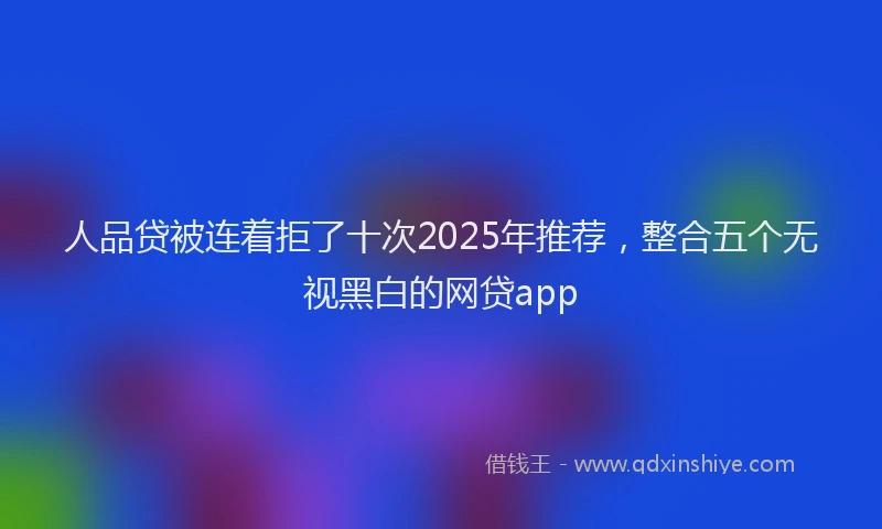 人品贷被连着拒了十次2025年推荐，整合五个无视黑白的网贷app