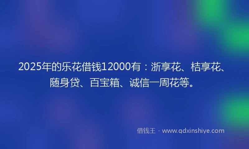 2025年的乐花借钱12000有：浙享花、桔享花、随身贷、百宝箱、诚信一周花等。