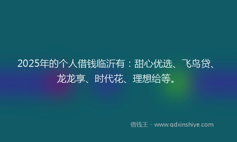 2025年的个人借钱临沂有：甜心优选、飞鸟贷、龙龙享、时代花、理想给等。