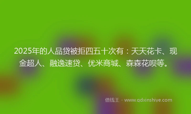 2025年的人品贷被拒四五十次有：天天花卡、现金超人、融逸速贷、优米商城、森森花呗等。