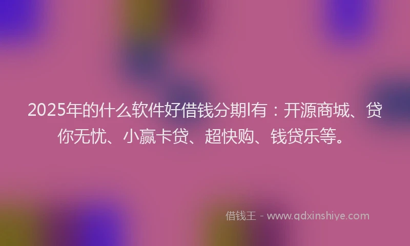 2025年的什么软件好借钱分期l有：开源商城、贷你无忧、小赢卡贷、超快购、钱贷乐等。