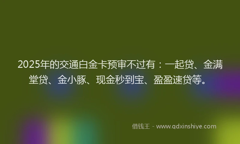 2025年的交通白金卡预审不过有：一起贷、金满堂贷、金小豚、现金秒到宝、盈盈速贷等。