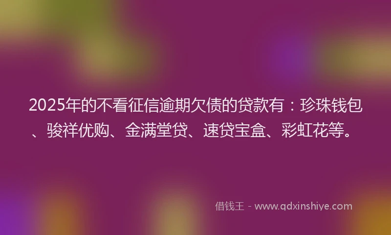 2025年的不看征信逾期欠债的贷款有：珍珠钱包、骏祥优购、金满堂贷、速贷宝盒、彩虹花等。