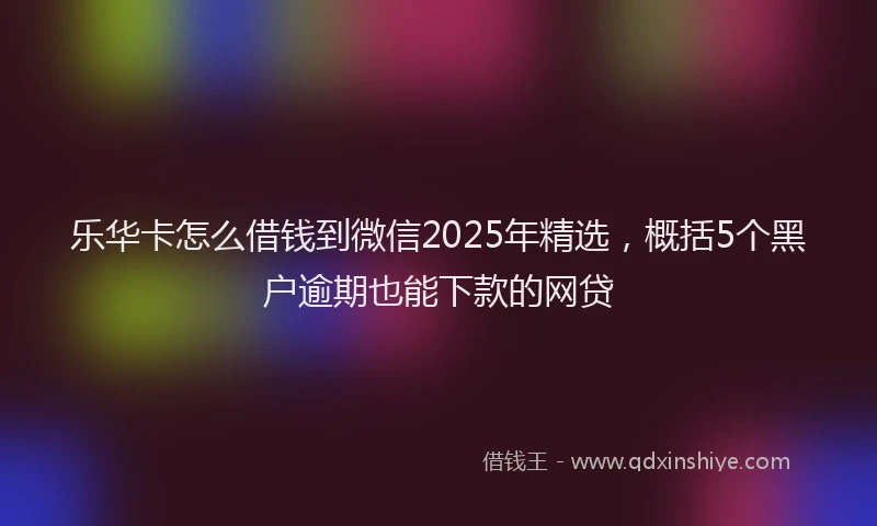 乐华卡怎么借钱到微信2025年精选，概括5个黑户逾期也能下款的网贷