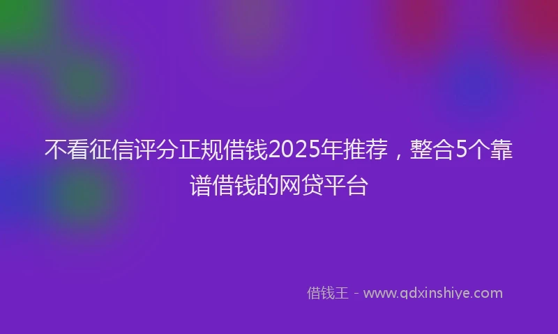不看征信评分正规借钱2025年推荐，整合5个靠谱借钱的网贷平台