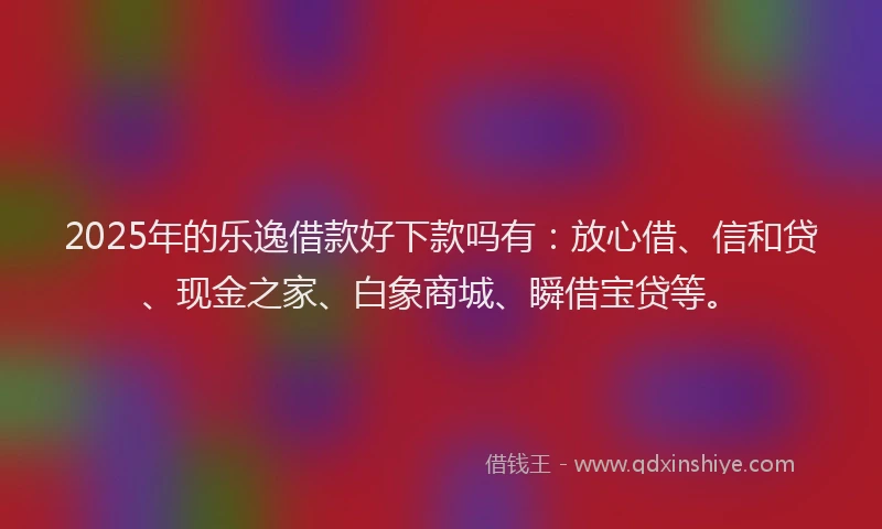 2025年的乐逸借款好下款吗有：放心借、信和贷、现金之家、白象商城、瞬借宝贷等。