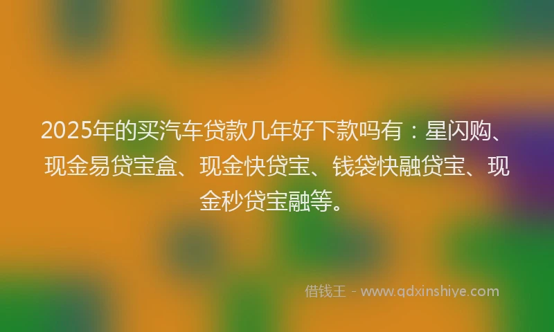 2025年的买汽车贷款几年好下款吗有：星闪购、现金易贷宝盒、现金快贷宝、钱袋快融贷宝、现金秒贷宝融等。