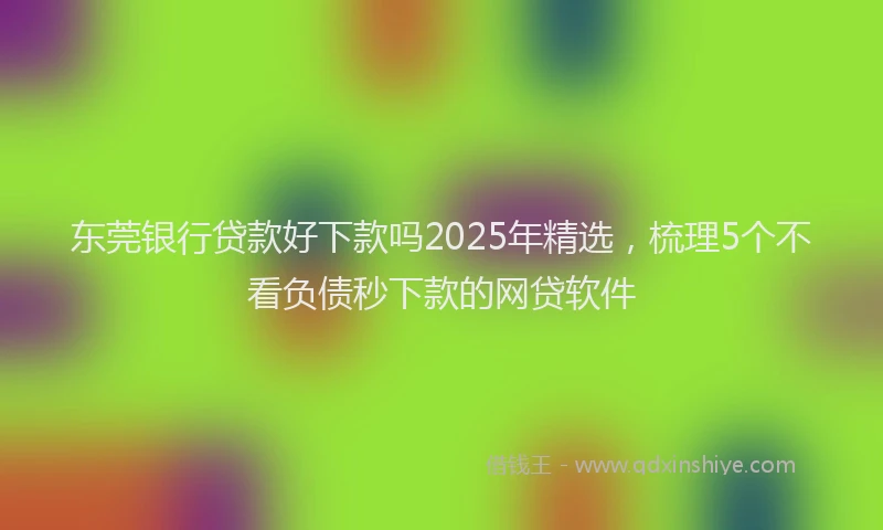 东莞银行贷款好下款吗2025年精选，梳理5个不看负债秒下款的网贷软件