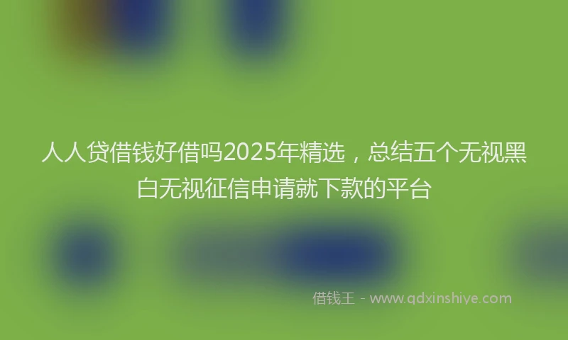 人人贷借钱好借吗2025年精选，总结五个无视黑白无视征信申请就下款的平台
