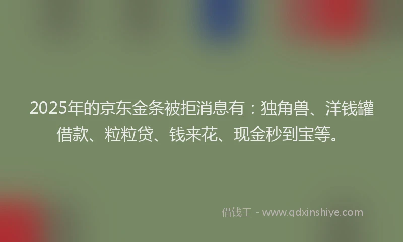 2025年的京东金条被拒消息有：独角兽、洋钱罐借款、粒粒贷、钱来花、现金秒到宝等。