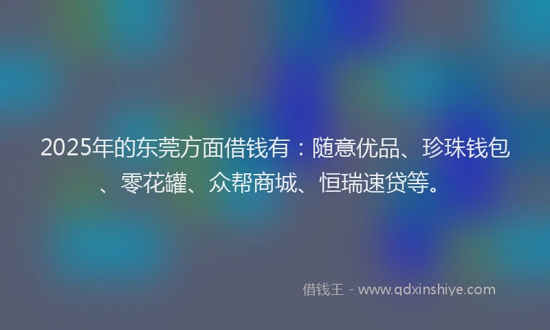 2025年的东莞方面借钱有：随意优品、珍珠钱包、零花罐、众帮商城、恒瑞速贷等。