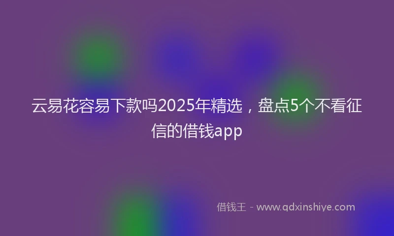 云易花容易下款吗2025年精选，盘点5个不看征信的借钱app