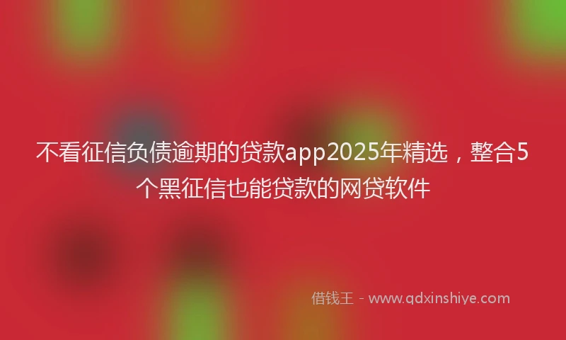 不看征信负债逾期的贷款app2025年精选，整合5个黑征信也能贷款的网贷软件