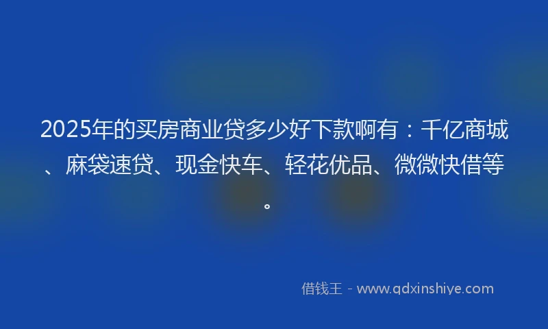 2025年的买房商业贷多少好下款啊有：千亿商城、麻袋速贷、现金快车、轻花优品、微微快借等。