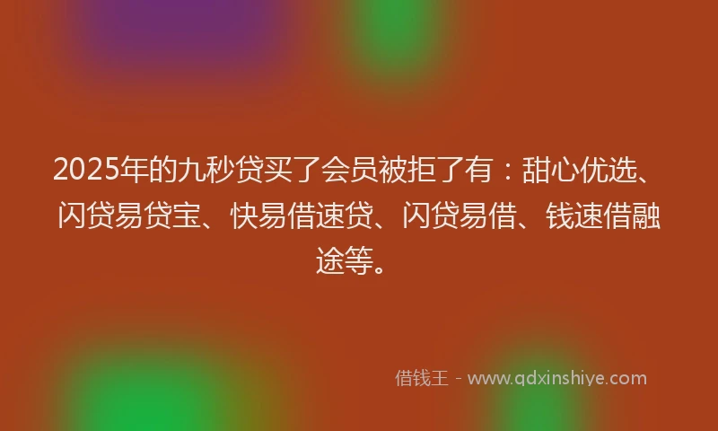 2025年的九秒贷买了会员被拒了有：甜心优选、闪贷易贷宝、快易借速贷、闪贷易借、钱速借融途等。