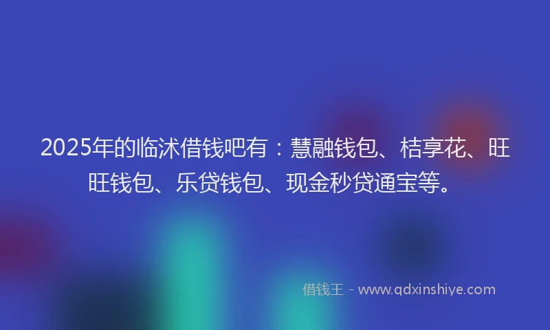 2025年的临沭借钱吧有：慧融钱包、桔享花、旺旺钱包、乐贷钱包、现金秒贷通宝等。