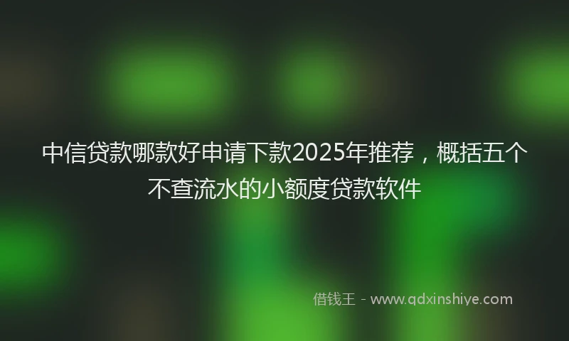 中信贷款哪款好申请下款2025年推荐，概括五个不查流水的小额度贷款软件