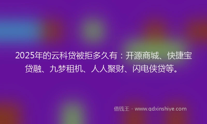2025年的云科贷被拒多久有：开源商城、快捷宝贷融、九梦租机、人人聚财、闪电侠贷等。