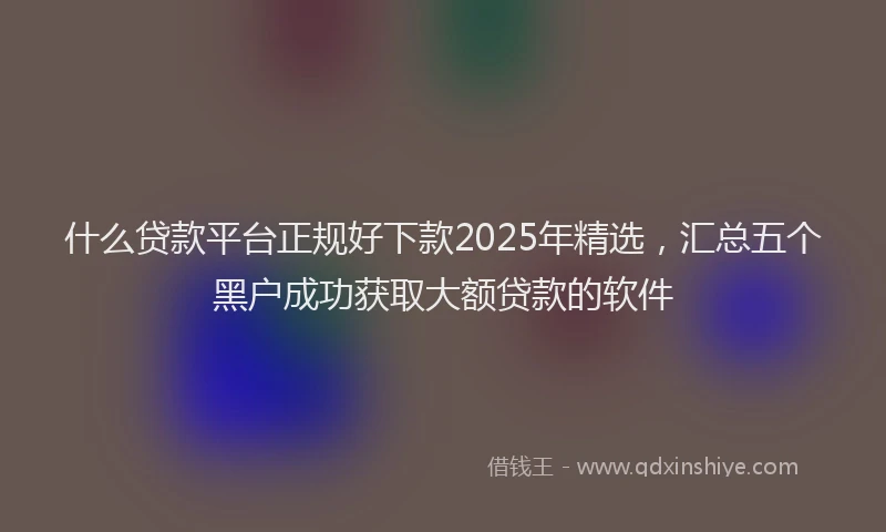 什么贷款平台正规好下款2025年精选，汇总五个黑户成功获取大额贷款的软件