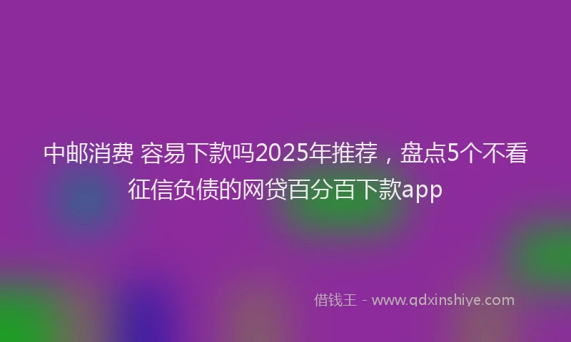 中邮消费 容易下款吗2025年推荐，盘点5个不看征信负债的网贷百分百下款app