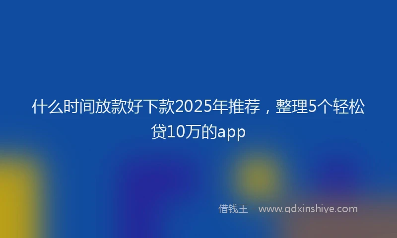 什么时间放款好下款2025年推荐，整理5个轻松贷10万的app
