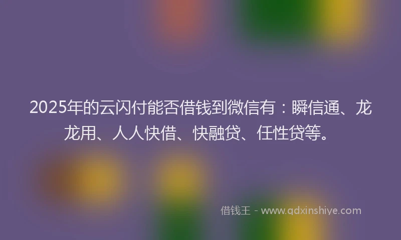 2025年的云闪付能否借钱到微信有：瞬信通、龙龙用、人人快借、快融贷、任性贷等。