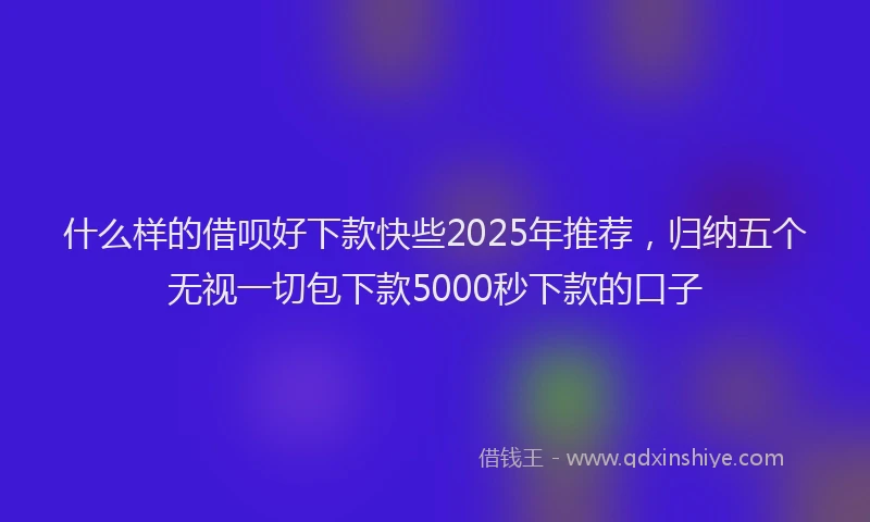 什么样的借呗好下款快些2025年推荐，归纳五个无视一切包下款5000秒下款的口子