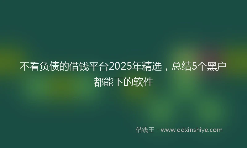 不看负债的借钱平台2025年精选，总结5个黑户都能下的软件