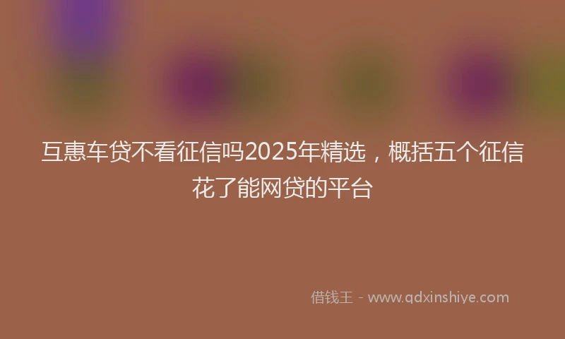 互惠车贷不看征信吗2025年精选，概括五个征信花了能网贷的平台