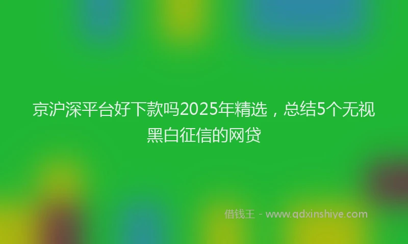京沪深平台好下款吗2025年精选，总结5个无视黑白征信的网贷